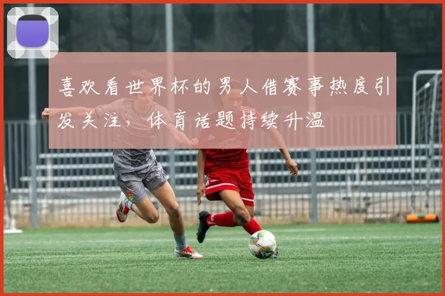 喜欢看世界杯的男人借赛事热度引发关注,体育话题持续升温