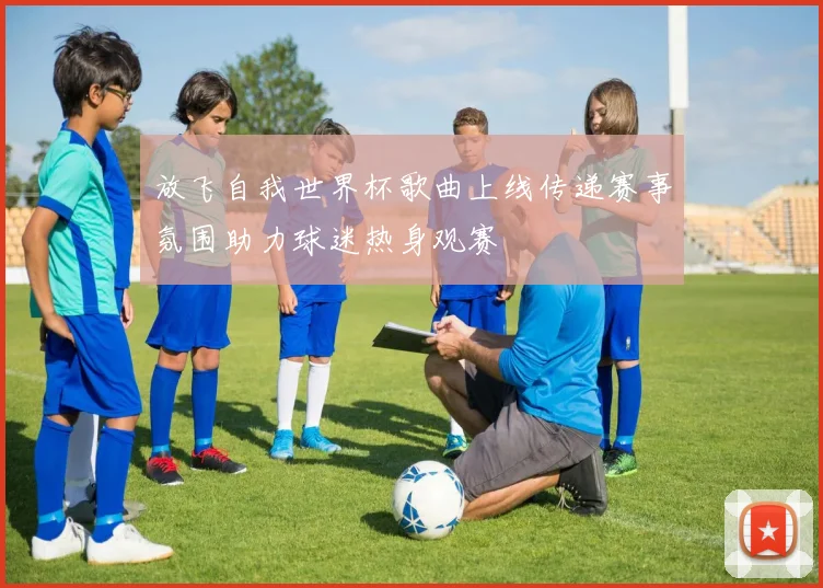 放飞自我世界杯歌曲上线传递赛事氛围助力球迷热身观赛